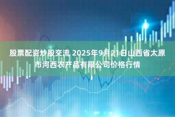 股票配资炒股交流 2025年9月21日山西省太原市河西农产品有限公司价格行情
