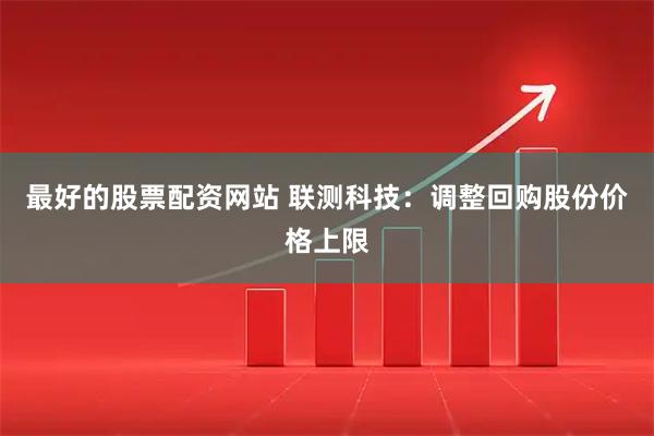 最好的股票配资网站 联测科技：调整回购股份价格上限