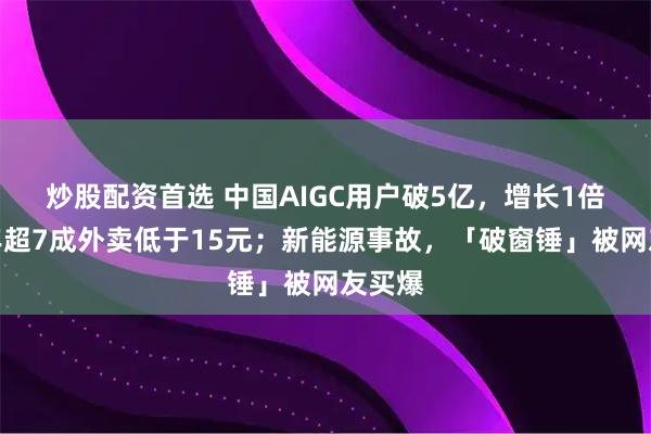 炒股配资首选 中国AIGC用户破5亿，增长1倍；今年超7成外卖低于15元；新能源事故，「破窗锤」被网友买爆