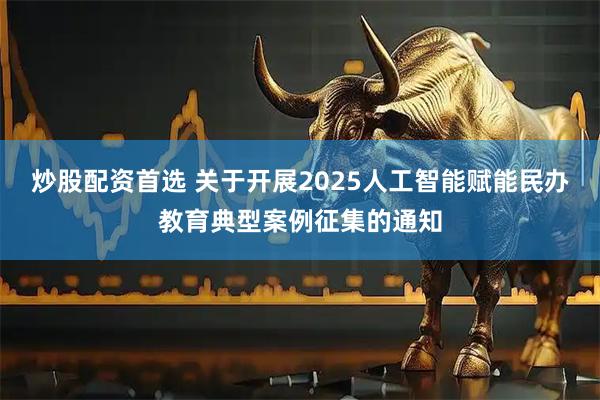 炒股配资首选 关于开展2025人工智能赋能民办教育典型案例征集的通知