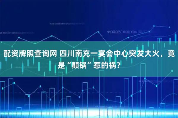 配资牌照查询网 四川南充一宴会中心突发大火，竟是“颠锅”惹的祸？