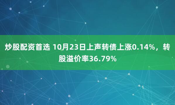 炒股配资首选 10月23日上声转债上涨0.14%，转股溢价率36.79%