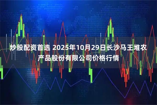 炒股配资首选 2025年10月29日长沙马王堆农产品股份有限公司价格行情