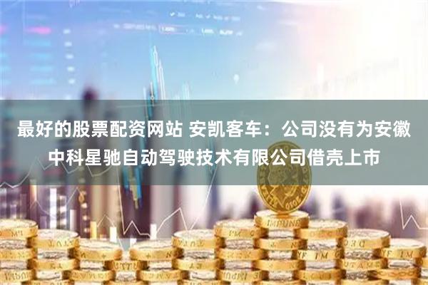 最好的股票配资网站 安凯客车：公司没有为安徽中科星驰自动驾驶技术有限公司借壳上市
