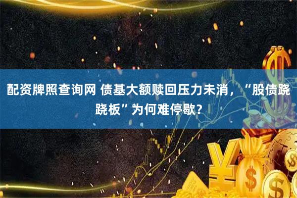 配资牌照查询网 债基大额赎回压力未消，“股债跷跷板”为何难停歇？