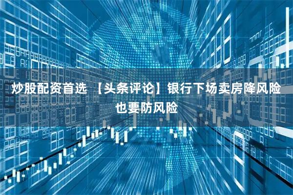 炒股配资首选 【头条评论】银行下场卖房降风险也要防风险