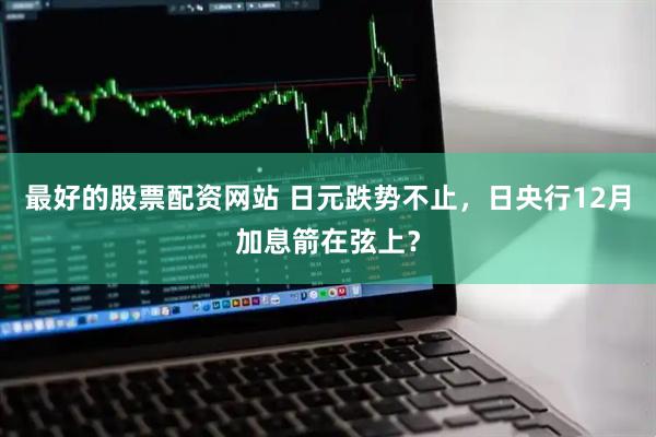 最好的股票配资网站 日元跌势不止，日央行12月加息箭在弦上？