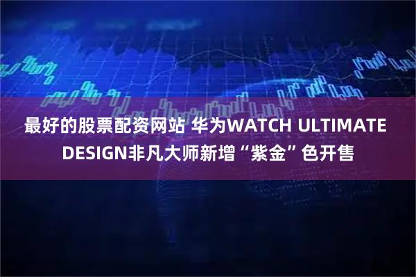 最好的股票配资网站 华为WATCH ULTIMATE DESIGN非凡大师新增“紫金”色开售