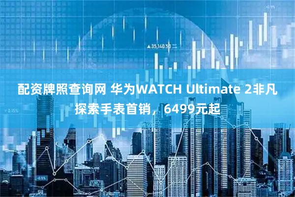 配资牌照查询网 华为WATCH Ultimate 2非凡探索手表首销，6499元起