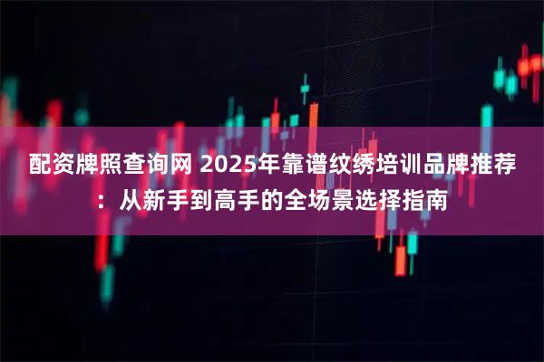 配资牌照查询网 2025年靠谱纹绣培训品牌推荐：从新手到高手的全场景选择指南