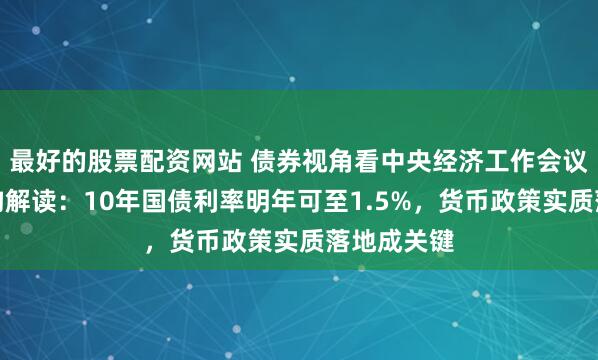最好的股票配资网站 债券视角看中央经济工作会议，多家机构解读：10年国债利率明年可至1.5%，货币政策实质落地成关键