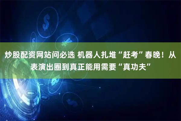 炒股配资网站问必选 机器人扎堆“赶考”春晚！从表演出圈到真正能用需要“真功夫”