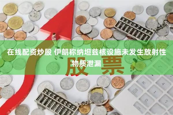 在线配资炒股 伊朗称纳坦兹核设施未发生放射性物质泄漏