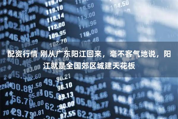 配资行情 刚从广东阳江回来，毫不客气地说，阳江就是全国郊区城建天花板