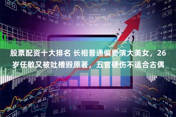 股票配资十大排名 长相普通偏要演大美女，26岁任敏又被吐槽毁原著，五官硬伤不适合古偶