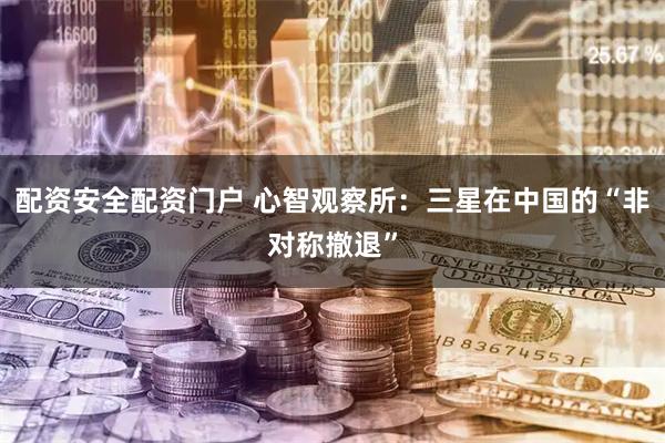 配资安全配资门户 心智观察所：三星在中国的“非对称撤退”