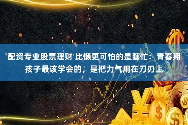 配资专业股票理财 比懒更可怕的是瞎忙：青春期孩子最该学会的，是把力气用在刀刃上