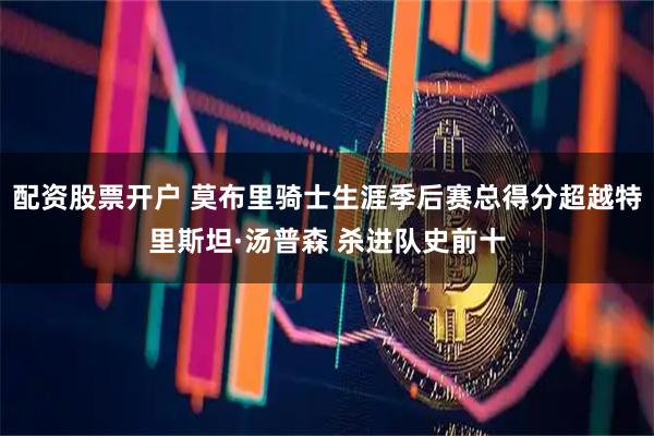 配资股票开户 莫布里骑士生涯季后赛总得分超越特里斯坦·汤普森 杀进队史前十