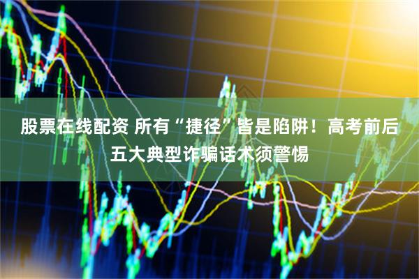 股票在线配资 所有“捷径”皆是陷阱!高考前后五大典型诈骗话术须警惕