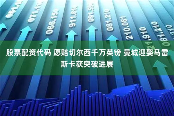 股票配资代码 愿赔切尔西千万英镑 曼城迎娶马雷斯卡获突破进展