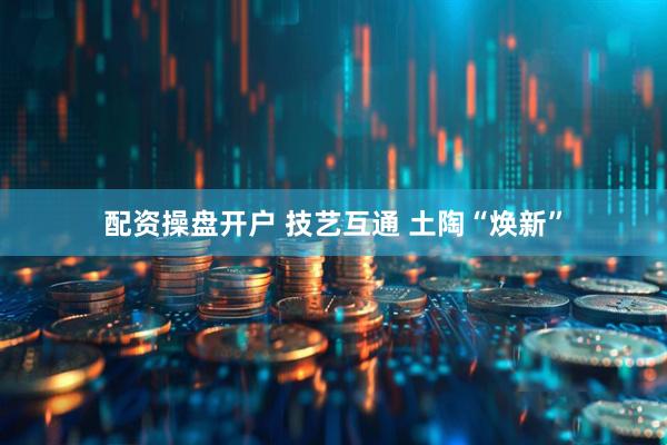 配资操盘开户 技艺互通 土陶“焕新”