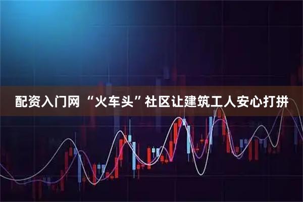 配资入门网 “火车头”社区让建筑工人安心打拼